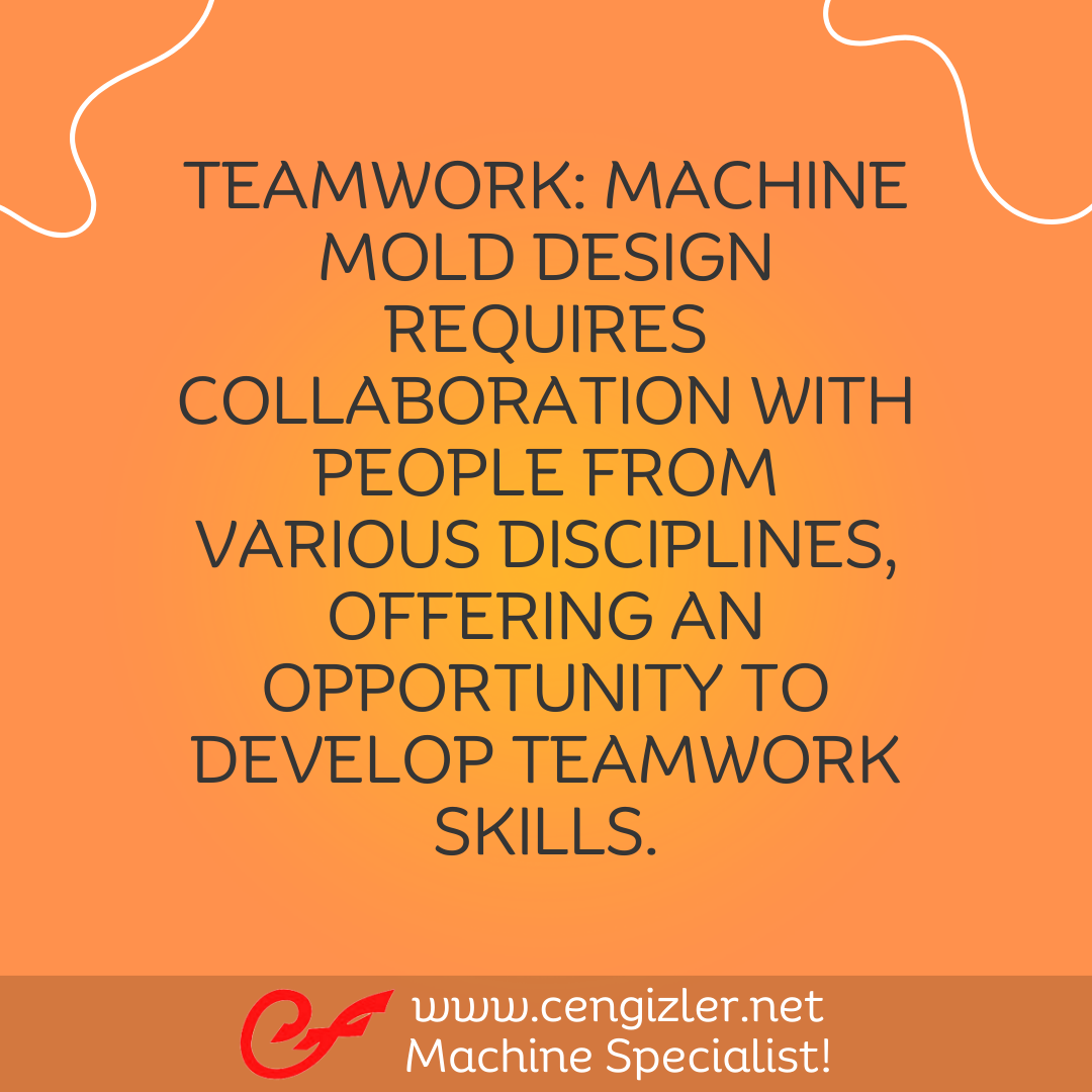 10 Teamwork. Machine mold design requires collaboration with people from various disciplines, offering an opportunity to develop teamwork skills